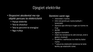 Djegiet elektrike
• Ekspozimi aksidental me nje
objekt percues te elektricitetit
• Pajisje elektrike
• Tela te zhveshur
• Tela te percimit te energjise
• Nga rrufeja
Demtimi varet nga
• Intensiteti i rrymes
• Cilin ind pershruan rryma (voltazh i
larte/ulet)
• Gjerezia apo shtrirja e rruges se rrymes ne
trup
• AC/DC
• Zgjatja e kontaktit
• Indet me rezistence te ulet (nervat, enet e
gjakut, muskujt)
• Prodhimi i nxehtesise ne indet ku kalon
rryma
• * Lekura ka relativisht rezistence te larte
keshtu qe relativisht ruhet.
 