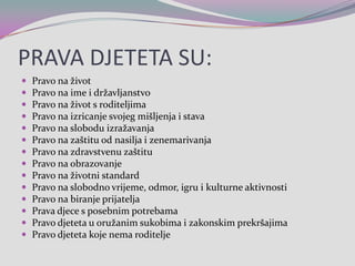 PRAVA DJETETA SU:Pravo na životPravo naime i državljanstvoPravo na život s roditeljimaPravo na izricanje svojeg mišljenja i stavaPravo na slobodu izražavanjaPravo na zaštitu od nasilja i zenemarivanjaPravo na zdravstvenu zaštituPravo na obrazovanjePravo na životni standardPravo na slobodno vrijeme, odmor, igru i kulturne aktivnostiPravo na biranje prijateljaPrava djece s posebnim potrebamaPravo djeteta u oružanim sukobima i zakonskim prekršajimaPravo djeteta koje nema roditelje