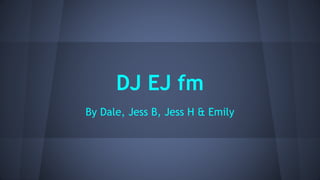 DJ EJ fm 
By Dale, Jess B, Jess H & Emily 
 