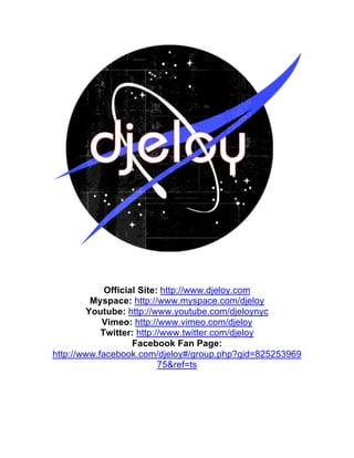  
	
  
	
  
	
  
              Official Site: http://www.djeloy.com
          Myspace: http://www.myspace.com/djeloy
         Youtube: http://www.youtube.com/djeloynyc
             Vimeo: http://www.vimeo.com/djeloy
             Twitter: http://www.twitter.com/djeloy
                     Facebook Fan Page:
 http://www.facebook.com/djeloy#/group.php?gid=825253969
                            75&ref=ts
 