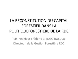 LA RECONSTITUTION DU CAPITAL
      FORESTIER DANS LA
POLITIQUEFORESTIERE DE LA RDC
 Par Ingénieur Fréderic DJENGO BOSULU
 Directeur de la Gestion Forestière RDC
 