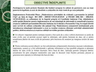 Obiective îndepliniteParticiparea la unele proiecte finanţate din fonduri europene în calitate de parteneri, care au vizat punerea în legalitate cu acte de identitate a cetăţenilor de etnie romă de pe raza judeţului.Implementarea Proiectului Phare „Modernizarea activităţilor de evidenţă a persoanelor în judeţul Cluj”, pe linia de buget  RO 2005 - 2005/017-553.01.03.05.01  şi PHARE 2006 RO – 2006/018-147.01.03.02.03, cu cofinanţare de la bugetul propriu al Consiliului Judeţean Cluj, obţinându-se astfel sprijin financiar pentru implementarea de noi tehnologii de informaţii şi comunicaţii şi pentru creşterea calificării personalului Direcţiei Judeţene de Evidenţă a Persoanelor Cluj, în scopul oferirii unor servicii de calitate cetăţenilor din judeţul Cluj. Modernizarea comunicării instituţionale prin introducerea tehnologiei informaţiei a avut ca rezultat creşterea eficienţei activităţii administraţiei publice, debirocratizarea şi creşterea calităţii serviciilor prestate cetăţenilor.  Un obiectiv important pentru instituţia noastră a fost acela de a crea o arhivă electronică cu actele de stare civilă, care să permită accesul rapid la informaţii, atât pentru furnizare de date, cât şi pentru actualizarea datelor de stare civilă ale persoanei, prin înscrierea de menţiuni pe marginea actelor de stare civilă.  Pentru realizarea acestui obiectiv au fost achiziţionate echipamentele electronice necesare (calculatoare, imprimante, scaner) şi a fost achiziţionată o aplicaţie informatică ce face posibilă culegerea şi păstrarea datelor de stare civilă în format electronic într-o bază de date. Aplicaţia permite culegerea datelor, actualizarea lor prin culegerea menţiunilor care apar în decursul vieţii fiecărei persoane, precum şi generarea unor rapoarte cu informaţii din baza de date.
