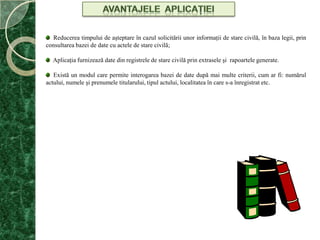 AVANTAJELE  APLICAŢIEI  Reducerea timpului de aşteptare în cazul solicitării unor informaţii de stare civilă, în baza legii, prin consultarea bazei de date cu actele de stare civilă;  Aplicaţia furnizează date din registrele de stare civilă prin extrasele şi  rapoartele generate.  Există un modul care permite interogarea bazei de date după mai multe criterii, cum ar fi: numărul actului, numele şi prenumele titularului, tipul actului, localitatea în care s-a înregistrat etc.