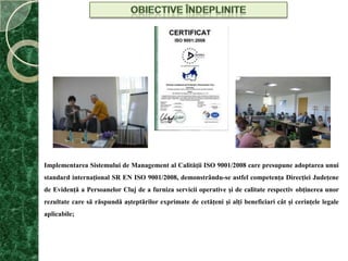 OBIECTIVE ÎNDEPLINITEImplementarea Sistemului de Management al Calităţii ISO 9001/2008 care presupune adoptarea unui standard internaţional SR EN ISO 9001/2008, demonstrându-se astfel competenţa Direcţiei Judeţene de Evidenţă a Persoanelor Cluj de a furniza servicii operative şi de calitate respectiv obţinerea unor rezultate care să răspundă aşteptărilor exprimate de cetăţeni şi alţi beneficiari cât şi cerinţele legale aplicabile;