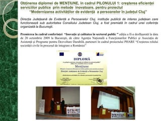 Obţinerea diplomei de menţiune, în cadrul Pilonului 1: creşterea eficienţei serviciilor publice  prin metode  inovatoare, pentru proiectul“Modernizareaactivităţilor de evidenţă  a persoanelor în judeţul Cluj”DirecţiaJudeţeană de Evidenţă a PersoanelorCluj, instituţie publică de interesjudeţean care functionează sub autoritateaConsiliuluiJudeteanCluj, a fostpremiatăîn cadruluneicoferinţe organizată la Bucureşti. Premiereaîn cadrul conferinţei  “Inovaţie şi calitatea în sectorul public ”ediţia a II-a desfăşurată la data de 20 octombrie 2009 la Bucureşti, de către Agenţia Naţională a Funcţionarilor Publici şi Asociaţia de Asistenţă şi Programe pentru Dezvoltare Durabilă, parteneri în cadrul proiectului PHARE “Creşterea rolului societăţii civile în procesul de integrare a României”