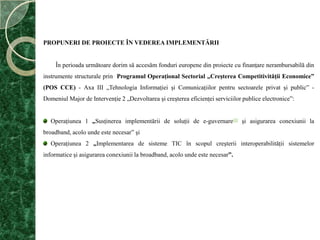 PROPUNERI DE PROIECTE ÎN VEDEREA IMPLEMENTĂRII        În perioada următoare dorim să accesăm fonduri europene din proiecte cu finanţare nerambursabilă din instrumente structurale prin  Programul Operaţional Sectorial „Creşterea Competitivităţii Economice” (POS CCE) - Axa III „Tehnologia Informaţiei şi Comunicaţiilor pentru sectoarele privat şi public” - Domeniul Major de Intervenţie 2 „Dezvoltarea şi creşterea eficienţei serviciilor publice electronice”:Operaţiunea 1 „Susţinerea implementării de soluţii de e-guvernare[1] şi asigurarea conexiunii la broadband, acolo unde este necesar” şiOperaţiunea 2 „Implementarea de sisteme TIC în scopul creşterii interoperabilităţii sistemelor informatice şi asigurarea conexiunii la broadband, acolo unde este necesar”.
