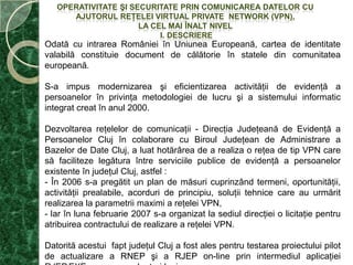 OPERATIVITATE ŞI SECURITATE PRIN COMUNICAREA DATELOR CU AJUTORUL REŢELEI VIRTUAL PRIVATE  NETWORK (VPN),  LA CEL MAI ÎNALT NIVEL  I. DESCRIEREOdată cu intrareaRomânieiînUniuneaEuropeană, cartea de identitatevalabilăconstituie document de călătorieînstatele din comunitateaeuropeană.S-a impus modernizarea şi eficientizarea activităţii de evidenţă a persoanelor în privinţa metodologiei de lucru şi a sistemului informatic integrat creat în anul 2000.Dezvoltareareţelelor de comunicaţii - DirecţiaJudeţeană de Evidenţă a PersoanelorClujîncolaborare cu BiroulJudeţean de Administrare a Bazelor de Date Cluj, a luathotărârea de a realiza o reţea de tip VPN care săfacilitezelegăturaîntreserviciilepublice de evidenţă a persoanelorexistenteînjudeţulCluj, astfel :- În 2006 s-a pregătit un plan de măsuricuprinzândtermeni, oportunităţii, activităţiiprealabile, acorduri de principiu, soluţiitehnice care au urmăritrealizarea la parametriimaximi a reţelei VPN, Iar în lunafebruarie 2007 s-a organizat la sediuldirecţiei o licitaţiepentruatribuireacontractului de realizare a reţeleiVPN.Datorită acestui faptjudeţulCluj a fost ales pentrutestareaproiectului pilot de actualizare a RNEP şi a RJEP on-line prinintermediulaplicaţiei RJEP.EXE pe  parcursul a trei luni.