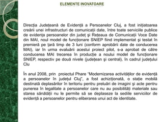 SCOPUL ŞI ÎNCADRAREA BUNEI PRACTICI  Se urmăreşteînpermanenţămodernizareaşieficientizareaactivităţii de evidenţă a persoanelorînprivinţametodologiei de lucruşi a sistemuluiinformaticintegrat.Înacestsens, DirecţiaJudeţeană de Evidenţă a PersoanelorClujîncolaborare cu BiroulJudeţean de Administrare a Bazelor de Date Cluj a luathotărârea de a realiza o reţea de tip Virtual Private Network (VPN) care săfacilitezelegăturaîntreserviciilepublice de evidenţă a persoanelorexistenteînJudeţulCluj, încă din anul 2006, cu posibilităţi de extindereşi la alteserviciipublicecomunitare locale.Derulareaproiectului pilot de modernizare a SistemuluiNaţionalInformatic de Evidenţă a Populaţiei (SNIEP), prinrealizareauneireţele de tip VPN şiconstruireainfrastructurii de comunicaţiiîntreDirecţiaJudeţeană de Evidenţă a PersoanelorClujşiServiciilePubliceComunitare Locale de Evidenţă a Persoanelor din judeţ, ne-a datposibilitatea ca începând cu data de 14 ianuarie 2010 săeliberămCărţi de Identitatepentrulocuitoriiîntreguluijudeţ, activitatece se derulează conform legii, pentrutestareaşiurmărireafuncţionăriiaplicaţiilorinformatice, pentrusoluţionareaunorcazurideosebite, precumşipentruactivităţicevinînsprijinulcetăţenilornetransportabilisauinternaţiîninstituţii de ocrotiresocială, ori care locuiesc la distanţemari de sediileServiciilorPubliceComunitare Locale de Evidenţă a Persoanelor.