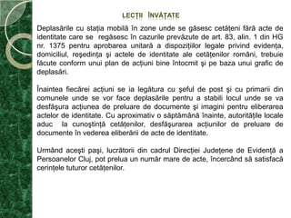 PRINCIPALELE OBIECTIVEPentrupunerea în legalitate a cât mai multor persoane fără acte de identitate sau cu acte de identitate expirate, s-au stabilit următoarele obiective:Creşterea gradului de informare publică privind modul de obţinere şi a actelor de identitate, precum şi actele necesare pentru eliberarea acestora. Pentru atingerea acestui obiectiv se vor urmări: informarea grupului ţintă, dezvoltarea unei reţele de informare la nivel local, pe teme legate stare civilă şi evidenţă;