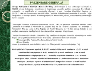 Prezentare generalăDirecţia Judeţeană de Evidenţă a Persoanelor Cluj,a fost înfiinţată în baza Ordonanţei Guvernului nr. 84/2001 privind înfiinţarea , organizarea şi funcţionarea serviciilor publice comunitare de evidenţă a persoanelor cu modificările şi completările ulterioare şi prin Hotărârea Consiliului Judeţean nr. 212/23.12.2004 sub denumirea de Serviciul Public Comunitar de Evidenţă a Persoanelor al Judeţului Cluj şi funcţionează ca instituţie publică de interes judeţean, cu personalitate juridică, sub autoritatea administraţiei publice judeţene. Ulterior prin Hotărârea  Consiliului Judeţean nr. 75/23.03.2005, se aprobă ca  denumirea Serviciul Public Comunitar de Evidenţă a Persoanelor al Judeţului Cluj să fie  Direcţia Judeţeană  de  Evidenţă  a  Persoanelor  Cluj cu sediul în Cluj-Napoca, str. Aviator Bădescu, nr. 7-9. Prin aceeaşi hotărâre a fost aprobată organigrama, statul de funcţii şi regulamentul de organizare şi funcţionare.Direcţia Judeţeană de Evidenţă a Persoanelor Cluj coordonează din punct de vedere metodologic un număr de şase servicii publice comunitare locale de evidenţă a persoanelor după cum urmează: 5 municipii: Cluj-Napoca, Dej, Turda, Câmpia Turzii, Gherla 1 oraş: Huedin, precum şi activitatea de stare civilă din cadrul celor 75 de primării comunale din judeţul Cluj.Municipiul Cluj – Napoca cu o populaţie de 325.573 locuitori şi 19 primării arondate cu 167.579 locuitoriMunicipiul Dej cu o populaţie de 40.051 locuitorişi 11 primării arondate cu 28.006 locuitoriMunicipiul Turda cu o populaţie de 60.213 locuitorişi10 primării arondate cu 25.672 locuitoriMunicipiul Câmpia Turzii cu o populaţie de 29.542 locuitorişi 7 primării arondate cu 27.792 locuitoriMunicipiul Gherla cu o populaţie de 23.520 locuitorişi14 primării arondate cu 33.502 locuitoriOraşul Huedin cu o populaţie de 9.529 locuitori şi 14 primării arondate cu 36.463 locuitori