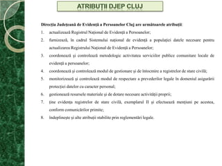 Atribuţii djepclujDirecţia Judeţeană de Evidenţă a Persoanelor Cluj are următoarele atribuţii: actualizează Registrul Naţional de Evidenţă a Persoanelor; furnizeazã, în cadrul Sistemului naţional de evidenţă a populaţiei datele necesare pentru actualizarea Registrului Naţional de Evidenţă a Persoanelor; coordonează şi controlează metodologic activitatea serviciilor publice comunitare locale de evidenţă a persoanelor; coordonează şi controlează modul de gestionare şi de întocmire a registrelor de stare civilă; monitorizează şi controlează modul de respectare a prevederilor legale în domeniul asigurării protecţiei datelor cu caracter personal; gestionează resursele materiale şi de dotare necesare activităţii proprii; ţine evidenţa registrelor de stare civilă, exemplarul II şi efectuează menţiuni pe acestea, conform comunicărilor primite; îndeplineşte şi alte atribuţii stabilite prin reglementări legale. 