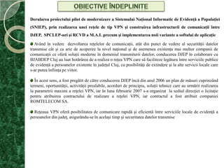 Obiective îndepliniteDerularea proiectului pilot de modernizare a Sistemului Naţional Informatic de Evidenţă a Populaţiei (SNIEP), prin realizarea unei reţele de tip VPN şi construirea infrastructurii de comunicaţii între DJEP,  SPCLEP-uri şi RCVD a M.A.I. precum şi implementarea noii variante a softului de aplicaţie Având în vedere  dezvoltarea reţelelor de comunicaţii, atât din punct de vedere al securităţii datelor transmise cât şi ca arie de acoperire la nivel naţional şi de asemenea existenţa mai multor companii de comunicaţii ce oferă soluţii moderne în domeniul transmiterii datelor, conducerea DJEP în colaborare cu BJABDEP Cluj au luat hotărârea de a realiza o reţea VPN care să faciliteze legătura între serviciile publice de evidenţă a persoanelor existente în judeţul Cluj, cu posibilităţi de extindere şi la alte servicii locale care s-ar putea înfiinţa pe viitor.În acest sens, a fost pregătit de către conducerea DJEP încă din anul 2006 un plan de măsuri cuprinzând termeni, oportunităţii, activităţii prealabile, acorduri de principiu, soluţii tehnice care au urmărit realizarea la parametrii maximi a reţelei VPN, iar în luna februarie 2007 s-a organizat  la sediul direcţiei o licitaţie pentru atribuirea contractului de realizare a reţelei VPN, iar contractul a fost atribuit companiei ROMTELECOM SA.Reţeaua VPN oferă posibilitatea de comunicare rapidă şi eficientă între serviciile locale de evidenţă a persoanelor din judeţ, asigurându-se în acelaşi timp şi securitatea datelor transmise 