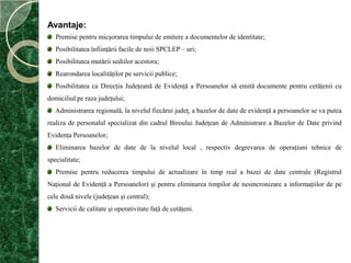 Avantaje:  Premise pentru micşorarea timpului de emitere a documentelor de identitate;Posibilitatea înfiinţării facile de noii SPCLEP – uri;Posibilitatea mutării sediilor acestora;Rearondarea localităţilor pe servicii publice;Posibilitatea ca Direcţia Judeţeană de Evidenţă a Persoanelor să emită documente pentru cetăţenii cu domiciliul pe raza judeţului;Administrarea regională, la nivelul fiecărui judeţ, a bazelor de date de evidenţă a persoanelor se va putea realiza de personalul specializat din cadrul Biroului Judeţean de Administrare a Bazelor de Date privind Evidenţa Persoanelor;Eliminarea bazelor de date de la nivelul local , respectiv degrevarea de operaţiuni tehnice de specialitate;Premise pentru reducerea timpului de actualizare în timp real a bazei de date centrale (Registrul Naţional de Evidenţă a Persoanelor) şi pentru eliminarea timpilor de nesincronizare a informaţiilor de pe cele două nivele (judeţean şi central);Servicii de calitate şi operativitate faţă de cetăţeni.