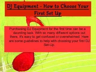 DJ Equipment - How to Choose Your
First Set Up
Purchasing DJ Equipment for the first time can be a
daunting task. With so many different options out
there, it's easy to get confused or overwhelmed. Here
are some guidelines to help with choosing your first DJ
Set-Up.

 