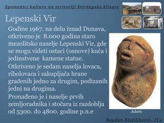 Godine 1967. na delu iznad Dunava,
otkriveno je 8.000 godina staro
mezolitsko naselje Lepenski Vir, gde
se mogu videti ostaci (osnove) kuća i
jedinstvene kamene statue.
Otkriveno je sedam naselja lovaca,
ribolovaca i sakupljača hrane
građenih jedno za drugim, podizanih
jedni na drugima.
Pronađeno je i naselje prvih
zemljoradnika i stočara iz razdoblja
od 5300. do 4800. godine p.n.e
Spomenici kulture na teritoriji Đerdapske klisure
Bogdan Stojiljković, IV4
Lepenski Vir
Adam
 