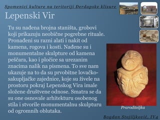 Tu su nađena brojna staništa, grobovi
koji prikazuju neobične pogrebne rituale.
Pronađeni su razni alati i nakit od
kamena, rogova i kosti. Nađene su i
monumentalne skulpture od kamena
peščara, kao i pločice sa urezanim
znacima nalik na pismena. To sve nam
ukazuje na to da su prvobitne lovačko-
sakupljačke zajednice, koje su živele na
prostoru pokraj Lepenskog Vira imale
složene društvene odnose. Smatra se da
su one osnovale arhitekturu osobenog
stila i stvorile monumentalnu skulpturu
od ogromnih oblutaka.
Spomenici kulture na teritoriji Đerdapske klisure
Bogdan Stojiljković, IV4
Lepenski Vir
Praroditeljka
 
