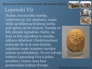 Lepenski Vir
Naime, sva staništa naselja,
(otkriveno je 136 objekata), imaju
oblik zarubljenog kružnog isečka
pod uglom od 60 stepeni. Naselja su
bila planski izgrađena. Način, na
koja su bila izgrađena ta naselja,
njihova skladnost i funkcionalnost
pokazuje da su te rane ljudske
zajednice imale izuzetno razvijen
smisao za arhitekturu. To sve izdvaja
kulturu Lepenskog Vira u jednu
posebnu i veoma ranu fazu
preistorijske kulture Evrope.
Spomenici kulture na teritoriji Đerdapske klisure
Bogdan Stojiljković, IV4
 
