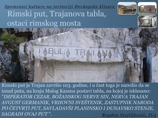 Rimski put, Trajanova tabla,
ostaci rimskog mosta
Rimski put je Trajan završio 103. godine, i u čast toga je naredio da se
iznad puta, na kraju Malog Kazana postavi tabla, na kojoj je isklesano:
"IMPERATOR CEZAR, BOŽANSKOG NERVE SIN, NERVA TRAJAN
AVGUST GERMANIK, VRHOVNI SVEŠTENIK, ZASTUPNIK NARODA
PO ČETVRTI PUT, SAVLADAVŠI PLANINSKO I DUNAVSKO STENJE,
SAGRADI OVAJ PUT ".
Spomenici kulture na teritoriji Đerdapske klisure
Bogdan Stojiljković, IV4
 