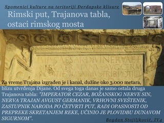 Rimski put, Trajanova tabla,
ostaci rimskog mosta
Spomenici kulture na teritoriji Đerdapske klisure
Bogdan Stojiljković, IV4
Za vreme Trajana izgrađen je i kanal, dužine oko 3.000 metara,
blizu utvrđenja Dijane. Od svega toga danas je samo ostala druga
Trajanova tabla: "IMPERATOR CEZAR, BOŽANSKOG NERVE SIN,
NERVA TRAJAN AVGUST GERMANIK, VRHOVNI SVEŠTENIK,
ZASTUPNIK NARODA PO ČETVRTI PUT, RADI OPASNOSTI OD
PREPREKE SKRETANJEM REKE, UČINIO JE PLOVIDBU DUNAVOM
SIGURNOM".
 