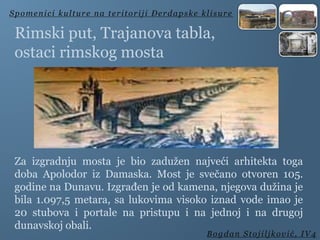 Rimski put, Trajanova tabla,
ostaci rimskog mosta
Spomenici kulture na teritoriji Đerdapske klisure
Bogdan Stojiljković, IV4
Za izgradnju mosta je bio zadužen najveći arhitekta toga
doba Apolodor iz Damaska. Most je svečano otvoren 105.
godine na Dunavu. Izgrađen je od kamena, njegova dužina je
bila 1.097,5 metara, sa lukovima visoko iznad vode imao je
20 stubova i portale na pristupu i na jednoj i na drugoj
dunavskoj obali.
 