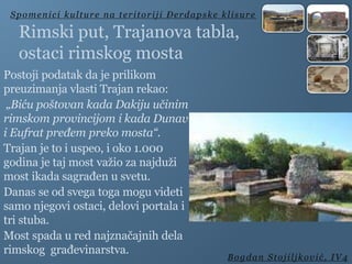 Rimski put, Trajanova tabla,
ostaci rimskog mosta
Postoji podatak da je prilikom
preuzimanja vlasti Trajan rekao:
„Biću poštovan kada Dakiju učinim
rimskom provincijom i kada Dunav
i Eufrat pređem preko mosta“.
Trajan je to i uspeo, i oko 1.000
godina je taj most važio za najduži
most ikada sagrađen u svetu.
Danas se od svega toga mogu videti
samo njegovi ostaci, delovi portala i
tri stuba.
Most spada u red najznačajnih dela
rimskog građevinarstva.
Spomenici kulture na teritoriji Đerdapske klisure
Bogdan Stojiljković, IV4
 