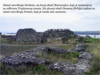 Ostaci utvrđenja Drobeta, na levoj obali (Rumunija), koje je namenjeno
za odbranu Trajanovog mosta. Na desnoj obali Dunava (Srbija) nalaze se
ostaci utvrđenja Pontes, koje je imalo istu namenu.
 