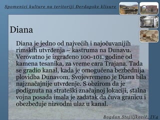Diana
Diana je jedno od najvećih i najočuvanijih
rimskih utvrđenja – kastruma na Dunavu.
Verovatno je izgrađeno 100-101. godine od
kamena tesanika, za vreme cara Trajana. Tada
se gradio kanal, kada je omogućena bezbednija
plovidba Dunavom. Svojevremeno je Diana bila
najznačajnije utvrđenje. S obzirom da je
podignuta na strateški značajnoj lokaciji, stalna
vojna posada imala je zadatak da čuva granicu i
obezbeđuje nizvodni ulaz u kanal.
Spomenici kulture na teritoriji Đerdapske klisure
Bogdan Stojiljković, IV4
 