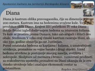 Diana
Diana je kastrum oblika pravougaonika, čije su dimenzije 100 sa
200 metara. Kastrum ima na bedemima uvučene kule. To je bio
prvobitan oblik Diane. Krajem III i početkom IV veka Diana
dobija finalni izgled dodavanjem bedema sa isturenim kulama.
Te kule se prostiru prema Dunavu, tako zatvarajući i štiteći deo
obale. Sredinom V veka ovaj rimski kastrum razaraju Huni, ali
oko 530. godine obnavlja ga car Justinijan.
Pored ostatataka bedema sa kapijama i kulama, u unutrašnjosti
utvrđenja, pronađene su vojne barake i drugi objekti. Iznad
bedema utvrđeno je postojanje manjeg naselja, svetilišta i
nekropole. Skulpture od mermera i bronze, raznovrsni predmeti
za svakodnevnu upotrebu pronađeni na Diani ukazuju da je ovo
rimsko utvrđenje bilo i značajan ekonomski centar sa
pristaništem.
Spomenici kulture na teritoriji Đerdapske klisure
Bogdan Stojiljković, IV4
 