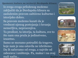 Iz svega ovoga priloženog možemo
zaključiti da je Đerdapska klisura sa
zasluženim pravom zaštićeno kulturno i
istorijsko dobro.
Sa pravom možemo kazati da je
vrednost njenog postojanja i čuvanja
nemerljiva, neprocenjiva.
Ta prošlost, ta istorija, ta kultura, sve to
što nam ona pruža je jedinstveno,
izuzetno.
Samo se moramo potruditi da tragove,
koje nam je ona ostavila ne izbrišemo.
Da ih sačuvamo od svega, a najviše od
zaborava i uništenja. Pa, makar i na ovaj
mali način...
Spomenici kulture na teritoriji Đerdapske klisure
Bogdan Stojiljković, IV4
 