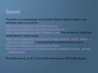 Izvori
Za izradu ove prezentacije sam koristio sledeće sajtove, kojima sam
pristupio dana 11.02.2015.:
http://www.npdjerdap.org/kultura/diana/
http://www.npdjerdap.org/kultura/lepenski-vir/
http://sh.wikipedia.org/wiki/Trajanov_most Ova stranica je zadnji put
izmijenjena 8. avgust 2014.
http://www.srbija.travel/download/brosure/priroda_srbije_odmor_u
_pokretu_5izdanje.pdf , i već pomenuti na sladovima br.5 i br.6:
http://www.planeta.rs/15/2nacparkovi.htm
http://www.zzps.rs/novo/index.php?jezik=sr&strana=zastita_prirode
_medjunarodno
Na slajdovima 5, 6, 18 i 19 ima slide nota koje se vide u dnu ekrana.
 
