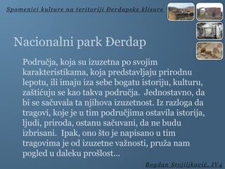 Nacionalni park Đerdap
Područja, koja su izuzetna po svojim
karakteristikama, koja predstavljaju prirodnu
lepotu, ili imaju iza sebe bogatu istoriju, kulturu,
zaštićuju se kao takva područja. Jednostavno, da
bi se sačuvala ta njihova izuzetnost. Iz razloga da
tragovi, koje je u tim područjima ostavila istorija,
ljudi, priroda, ostanu sačuvani, da ne budu
izbrisani. Ipak, ono što je napisano u tim
tragovima je od izuzetne važnosti, pruža nam
pogled u daleku prošlost...
Spomenici kulture na teritoriji Đerdapske klisure
Bogdan Stojiljković, IV4
 