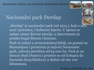 Nacionalni park Đerdap
„Đerdap“ je nacionalni park (od 1974.), koji u sebi
nosi i prirodnu, i kulturnu lepotu. U njemu se
nalaze ostaci drevne istorije, a istovremeno je
predeo bogat florom i faunom.
Park se nalazi u severoistočnoj Srbiji, na granici sa
Rumunijom i prostorno je najveći Nacionalni
park, zahvata površinu od 64.000 ha. Park je na
desnoj obali Dunava i prostire se od Golupca do
Karataša (kraj Kladova) u dužini od oko 100
kilometara.
Spomenici kulture na teritoriji Đerdapske klisure
Bogdan Stojiljković, IV4
 