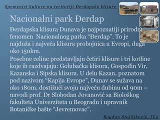 Nacionalni park Đerdap
Đerdapska klisura Dunava je najpoznatiji prirodni
fenomen Nacionalnog parka “Đerdap”. To je
najduža i najveća klisura probojnica u Evropi, duga
oko 150km.
Posebne celine predstavljaju četiri klisure i tri kotline
koje ih razdvajaju: Golubačka klisura, Gospođin Vir,
Kazanska i Sipska klisura. U delu Kazan, poznatom
pod nazivom “Kapija Evrope”, Dunav se sužava na
oko 180m, dostižući svoju najveću dubinu od 90m –
navodi prof. Dr Slobodan Jovanović sa Biološkog
fakulteta Univerziteta u Beogradu i upravnik
Botaničke bašte “Jevremovac”.
Spomenici kulture na teritoriji Đerdapske klisure
Bogdan Stojiljković, IV4
 