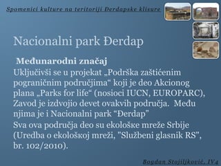 Nacionalni park Đerdap
Međunarodni značaj
Uključivši se u projеkat „Pоdrškа zаštićenim
pograničnim područjima“ kојi јe deo Akcionog
planа „Parks for life“ (nosiоci IUCN, EUROPARC),
Zavod je izdvoјio dеvеt оvakvih područjа. Među
njima je i Nacionalni park “Đerdap”
Svа оvа područja deo su еkоlоšке mrеžе Srbije
(Urеdba o еkоlоšкој mrеži, "Službeni glasnik RS",
br. 102/2010).
Spomenici kulture na teritoriji Đerdapske klisure
Bogdan Stojiljković, IV4
 