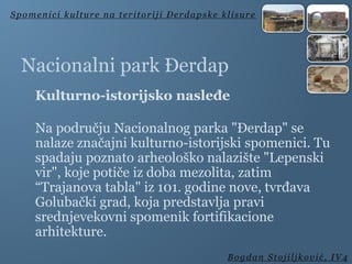 Nacionalni park Đerdap
Kulturno-istorijsko nasleđe
Na području Nacionalnog parka "Đerdap" se
nalaze značajni kulturno-istorijski spomenici. Tu
spadaju poznato arheološko nalazište "Lepenski
vir", koje potiče iz doba mezolita, zatim
“Trajanova tabla" iz 101. godine nove, tvrđava
Golubački grad, koja predstavlja pravi
srednjevekovni spomenik fortifikacione
arhitekture.
Spomenici kulture na teritoriji Đerdapske klisure
Bogdan Stojiljković, IV4
 