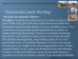 Nacionalni park Đerdap
Istorija Đerdapske klisure
Đerdap se pominje još od pre nove ere, kada su trgovci iz
stare Grčke tuda prevozili robu malim drvenim brodovima.
Značajniju ulogu Đerdap dobija za vreme rimskih careva. U to
vreme bio im je potreban prolaz legionarima za pohod na
Dakiju (današnja Rumunija). Dunav je u predelu današnjeg
Sipa dobio naziv Željezna vrata, jer je u ovom delu plovidba
bila faktički onemogućena, zbog velikog pada nivoa vode i
podvodnih stena. U uređenju Đerdapa su učestvovali mnogi
rimski carevi pa i Julije Cezar, ali je najpoznatiji ostao Trajan,
osvajač Dakije. On je i uspeo da obezbedi prolaz kroz klisuru.
Trajan je završio put uklesan u stene desne obale Dunava, i
izgradio prvi most na Dunavu između Turn-Severina i Kostola.
Spomenici kulture na teritoriji Đerdapske klisure
Bogdan Stojiljković, IV4
 
