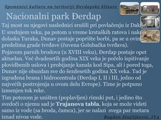 Taj most su njegovi naslednici srušili pri povlačenju iz Dakije.
U srednjem veku, pa potom u vreme krstaških ratova i nakon
dolaska Turaka, Dunav postaje poprište borbi, pa se u ovim
predelima grade tvrđave (čuvena Golubačka tvrđava).
Pojavom parnih brodova (u XVIII veku), Đerdap postaje opet
aktuelan. Već dvadesetih godina XIX veka je počelo ispitivanje
plovidbenih uslova i probijanje kanala kod Sipa, ali i pored toga,
Dunav nije obuzdan sve do šezdesetih godina XX veka. Tad je
izgrađena brana i hidrocentrala (Đerdap I, II i III, jedno od
najvećih postrojenja u ovom delu Evrope). Time je potpuno
izmenjen tok reke.
Tim potezom je uništen (poplavljen) rimski put, i jedino što
svedoči o njemu sad je Trajanova tabla, koja se može videti
samo iz vode (sa broda, čamca), jer se nalazi svega par metara
iznad nivoa vode.
Spomenici kulture na teritoriji Đerdapske klisure
Bogdan Stojiljković, IV4
Nacionalni park Đerdap
 