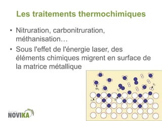 Les traitements thermochimiques

www.novika.ca

• Nitruration, carbonitruration,
méthanisation…
• Sous l'effet de l'énergie laser, des
éléments chimiques migrent en surface de
la matrice métallique

 