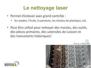 Le nettoyage laser
• Permet d’enlever avec grand contrôle :
• les oxydes, l’huile, la peinture, les résidus de plastique, etc.

• Peut être utilisé pour nettoyer des moules, des outils,
des pièces primaires, des ustensiles de cuisson et
des monuments historiques!
www.novika.ca

Source : p-laser.com

 