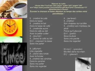 Déjeuner du matin <iframe title="YouTube video player" width="425" height="349" src="https://www.youtube.com/embed/hm1jdP-I4y4?rel=0" frameborder="0" allowfullscreen></iframe> Écoutez la chanson et faites attention au temps des verbes entre parenthèses : Il ...(mettre) le café Dans la tasse Il ...(mettre) le lait Dans la tasse de café Il ...(mettre)le sucre Dans le café au lait Avec la petite cuiller Il ...(tourner)  Il ...(boire) le café au lait  Et il ...(reposer) la tasse  Sans me parler Il...(allumer)  Une cigarette  Il ...(faire) des ronds  Avec la fumée  Il...(mettre) les cendres  Dans le cendrier  Sans me parler  Sans me regarder  Il ...(se lever)  Il...(mettre)  Son chapeau sur sa tête  Il ...(mettre) son manteau de pluie  Parce qu'il pleuvait  Et il ...(partir)  Sous la pluie  Sans une parole  Sans me regarder Et moi j' ...(prendre)  Ma tête dans ma main  Et j' ...(pleurer)  