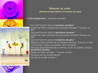 Déjeuner du matin   Schéma préparatoire à l'analyse du texte 2. Développement:   (travail en groupe) Que fait l’homme dans la  première strophe ?  Quelle est l'idée centrale de la première strophe ? Trouvez un titre:  Que fait l’homme dans la  deuxième strophe ?  Quelle est l'idée centrale de la deuxième strophe? Trouvez un titre:  Que fait l’homme dans la  troisième strophe ?  Quelle et l'idée centrale de la troisième strophe? Trouvez un titre:  Commentez « Sans une parole, sans me parler :  Décrivez les sentiments de la femme à la fin du poème  dans la  quatrième strophe  : Quelle et l'idée centrale ?  Trouvez un titre:  Pourquoi est-ce qu’elle pleure?  Qu’est-ce qu’elle va faire ?  