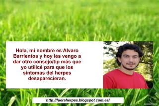http://fueraherpes.blogspot.com.es/
Hola, mi nombre es Alvaro
Barrientos y hoy les vengo a
dar otro consejo/tip más que
yo utilicé para que los
síntomas del herpes
desaparecieran.
 