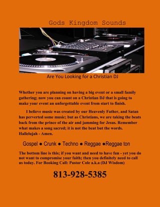                                               Gods Kingdom Sounds                                             Are You Looking for a Christian DJ<br />Whether you are planning on having a big event or a small family gathering; now you can count on a Christian DJ that is going to make your event an unforgettable event from start to finish.                                                        <br />       I believe music was created by our Heavenly Father, and Satan has perverted some music; but as Christians, we are taking the beats back from the prince of the air and jamming for Jesus. Remember what makes a song sacred; it is not the beat but the words. Hallelujah - Amen.<br />   Gospel ● Crunk ● Techno ● Reggae ●Reggae ton <br />The bottom line is this; if you want and need to have fun - yet you do not want to compromise your faith; then you definitely need to call us today. For Booking Call: Pastor Cole a.k.a (DJ Wisdom) <br />                                 813-928-5385<br />