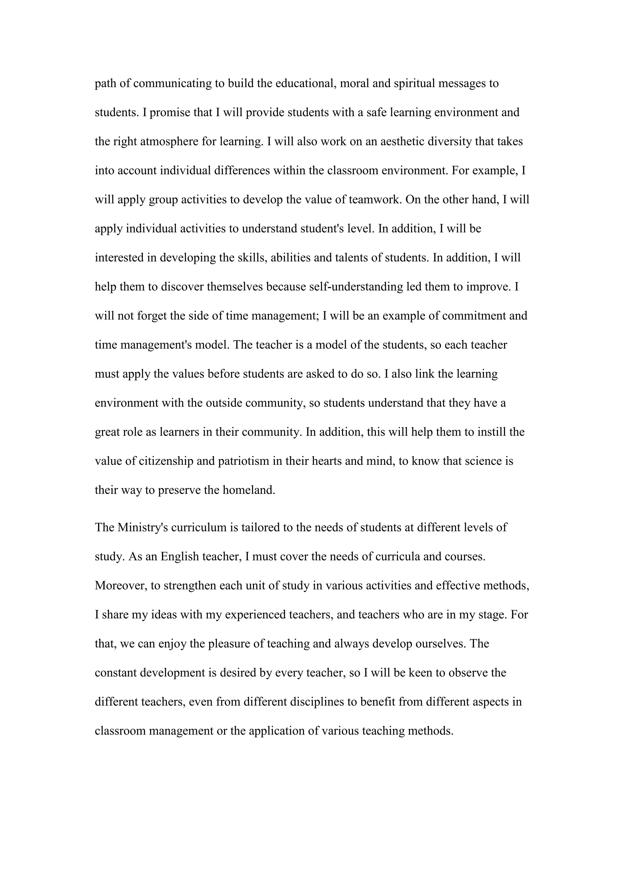 path of communicating to build the educational, moral and spiritual messages to
students. I promise that I will provide students with a safe learning environment and
the right atmosphere for learning. I will also work on an aesthetic diversity that takes
into account individual differences within the classroom environment. For example, I
will apply group activities to develop the value of teamwork. On the other hand, I will
apply individual activities to understand student's level. In addition, I will be
interested in developing the skills, abilities and talents of students. In addition, I will
help them to discover themselves because self-understanding led them to improve. I
will not forget the side of time management; I will be an example of commitment and
time management's model. The teacher is a model of the students, so each teacher
must apply the values before students are asked to do so. I also link the learning
environment with the outside community, so students understand that they have a
great role as learners in their community. In addition, this will help them to instill the
value of citizenship and patriotism in their hearts and mind, to know that science is
their way to preserve the homeland.
The Ministry's curriculum is tailored to the needs of students at different levels of
study. As an English teacher, I must cover the needs of curricula and courses.
Moreover, to strengthen each unit of study in various activities and effective methods,
I share my ideas with my experienced teachers, and teachers who are in my stage. For
that, we can enjoy the pleasure of teaching and always develop ourselves. The
constant development is desired by every teacher, so I will be keen to observe the
different teachers, even from different disciplines to benefit from different aspects in
classroom management or the application of various teaching methods.
 