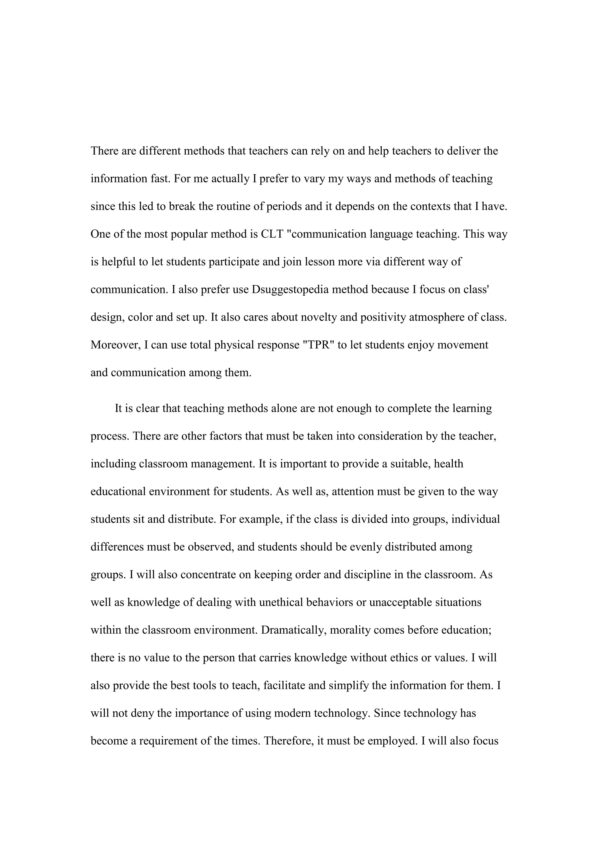 There are different methods that teachers can rely on and help teachers to deliver the
information fast. For me actually I prefer to vary my ways and methods of teaching
since this led to break the routine of periods and it depends on the contexts that I have.
One of the most popular method is CLT "communication language teaching. This way
is helpful to let students participate and join lesson more via different way of
communication. I also prefer use Dsuggestopedia method because I focus on class'
design, color and set up. It also cares about novelty and positivity atmosphere of class.
Moreover, I can use total physical response "TPR" to let students enjoy movement
and communication among them.
It is clear that teaching methods alone are not enough to complete the learning
process. There are other factors that must be taken into consideration by the teacher,
including classroom management. It is important to provide a suitable, health
educational environment for students. As well as, attention must be given to the way
students sit and distribute. For example, if the class is divided into groups, individual
differences must be observed, and students should be evenly distributed among
groups. I will also concentrate on keeping order and discipline in the classroom. As
well as knowledge of dealing with unethical behaviors or unacceptable situations
within the classroom environment. Dramatically, morality comes before education;
there is no value to the person that carries knowledge without ethics or values. I will
also provide the best tools to teach, facilitate and simplify the information for them. I
will not deny the importance of using modern technology. Since technology has
become a requirement of the times. Therefore, it must be employed. I will also focus
 