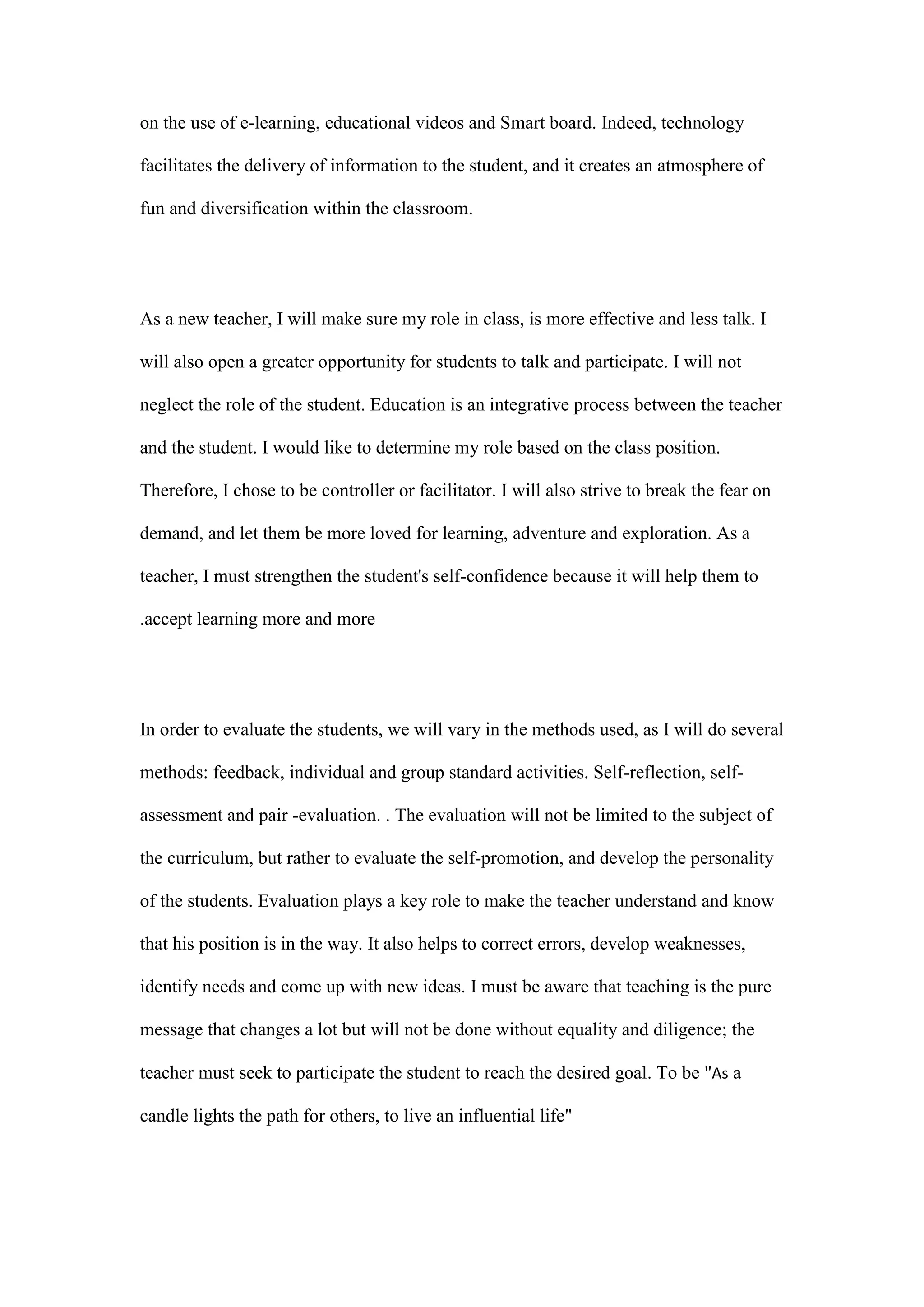 on the use of e-learning, educational videos and Smart board. Indeed, technology
facilitates the delivery of information to the student, and it creates an atmosphere of
fun and diversification within the classroom.
As a new teacher, I will make sure my role in class, is more effective and less talk. I
will also open a greater opportunity for students to talk and participate. I will not
neglect the role of the student. Education is an integrative process between the teacher
and the student. I would like to determine my role based on the class position.
Therefore, I chose to be controller or facilitator. I will also strive to break the fear on
demand, and let them be more loved for learning, adventure and exploration. As a
teacher, I must strengthen the student's self-confidence because it will help them to
accept learning more and more.
In order to evaluate the students, we will vary in the methods used, as I will do several
methods: feedback, individual and group standard activities. Self-reflection, self-
assessment and pair -evaluation. . The evaluation will not be limited to the subject of
the curriculum, but rather to evaluate the self-promotion, and develop the personality
of the students. Evaluation plays a key role to make the teacher understand and know
that his position is in the way. It also helps to correct errors, develop weaknesses,
identify needs and come up with new ideas. I must be aware that teaching is the pure
message that changes a lot but will not be done without equality and diligence; the
teacher must seek to participate the student to reach the desired goal. To be "As a
candle lights the path for others, to live an influential life"
 