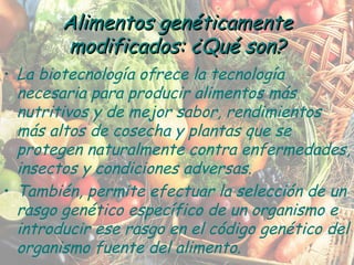 La biotecnología ofrece la tecnología necesaria para producir alimentos más nutritivos y de mejor sabor, rendimientos más altos de cosecha y plantas que se protegen naturalmente contra enfermedades, insectos y condiciones adversas. También, permite efectuar la selección de un rasgo genético específico de un organismo e introducir ese rasgo en el código genético del organismo fuente del alimento. Alimentos genéticamente modificados: ¿Qué son? 