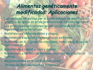 Las ventajas ofrecidas por la biotecnología de modificación genética se aplica en el mejoramiento de cultivos agrícolas. Las principales aplicaciones se ven en cultivos con las siguientes características: Resistencia a enfermedades y plagas. Resistencia a sequías y temperaturas extremas Aumentos en la fijación de nitrógeno, reduciendo el uso de fertilizantes. Resistencia a suelos ácidos y salinos Resistencia a herbicidas (eliminar malezas sin afectar el cultivo) Mejoramientos en la calidad nutricional Obtención de cosechas más tempranas Alimentos genéticamente modificados: Aplicaciones 