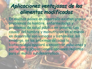 En muchos países en desarrollo existen graves problemas de hambre, enfermedades y problemas de salud pública en general. Las causas del hambre y malnutrición en el mundo en desarrollo son variadas y sistémicas, sin embargo, en las próximas décadas la biotecnología ayudará a encontrar soluciones y por lo tanto proporcionará opciones realistas para el mundo subdesarrollado. Aplicaciones ventajosas de los alimentos modificados 