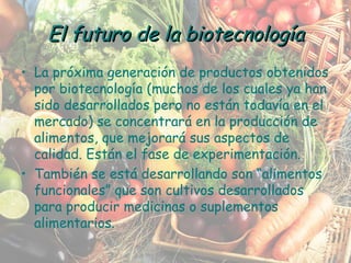 La próxima generación de productos obtenidos por biotecnología (muchos de los cuales ya han sido desarrollados pero no están todavía en el mercado) se concentrará en la producción de alimentos, que mejorará sus aspectos de calidad. Están el fase de experimentación. También se está desarrollando son “alimentos funcionales” que son cultivos desarrollados para producir medicinas o suplementos alimentarios. El futuro de la biotecnología 